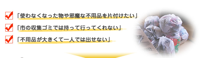 使わなくなった物や邪魔な不用品を片付けたい 市の収集ゴミでは持って行ってくれない 不用品が大きくて一人では出せない