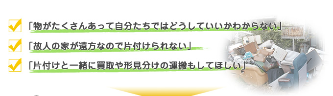 物がたくさんあって自分たちではどうしていいかわからない　故人の家が遠方なので片付けられない　片付けと一緒に買取や形見分けの運搬もしてほしい